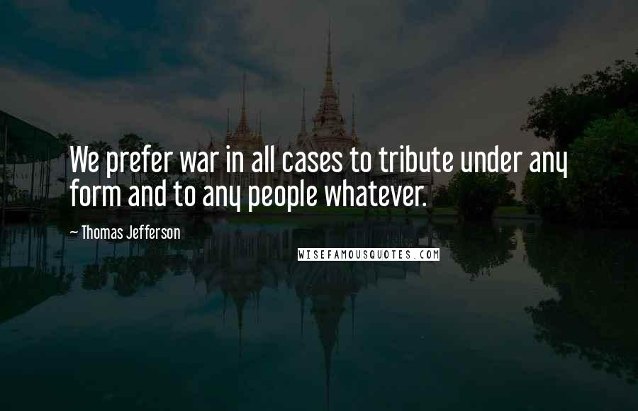 Thomas Jefferson Quotes: We prefer war in all cases to tribute under any form and to any people whatever.