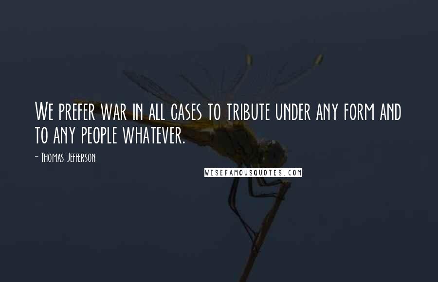 Thomas Jefferson Quotes: We prefer war in all cases to tribute under any form and to any people whatever.
