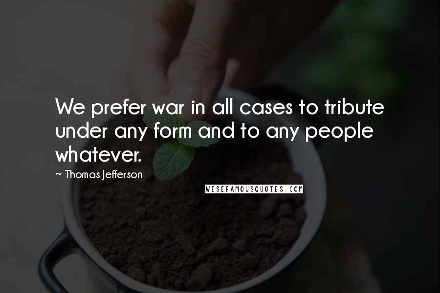 Thomas Jefferson Quotes: We prefer war in all cases to tribute under any form and to any people whatever.