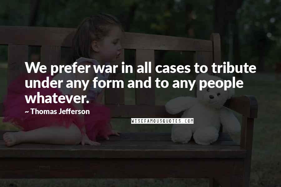 Thomas Jefferson Quotes: We prefer war in all cases to tribute under any form and to any people whatever.