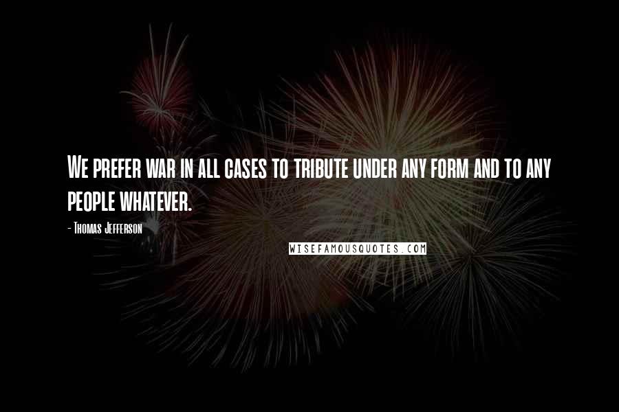 Thomas Jefferson Quotes: We prefer war in all cases to tribute under any form and to any people whatever.