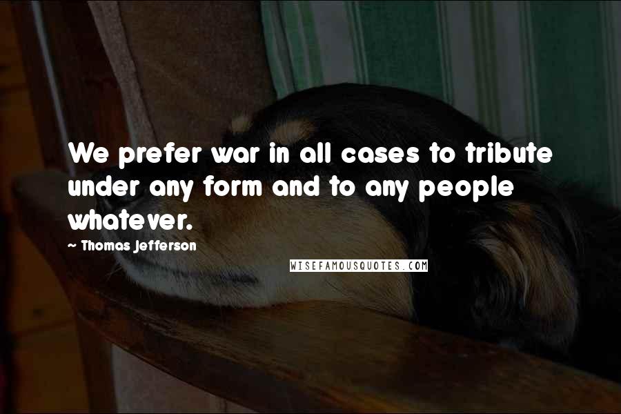 Thomas Jefferson Quotes: We prefer war in all cases to tribute under any form and to any people whatever.