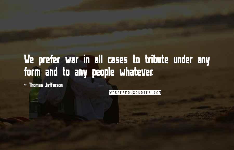 Thomas Jefferson Quotes: We prefer war in all cases to tribute under any form and to any people whatever.