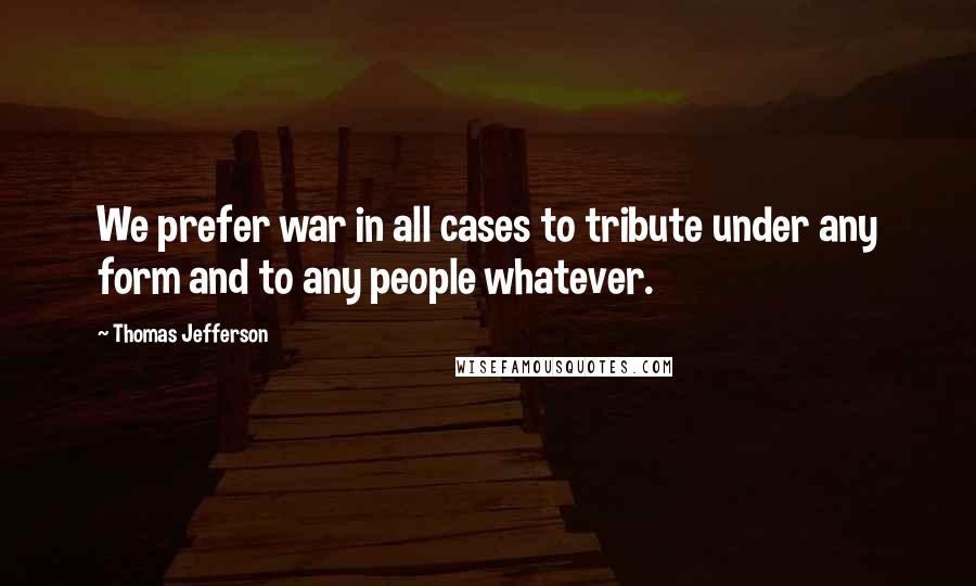 Thomas Jefferson Quotes: We prefer war in all cases to tribute under any form and to any people whatever.