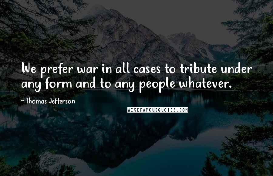 Thomas Jefferson Quotes: We prefer war in all cases to tribute under any form and to any people whatever.