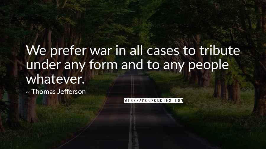 Thomas Jefferson Quotes: We prefer war in all cases to tribute under any form and to any people whatever.