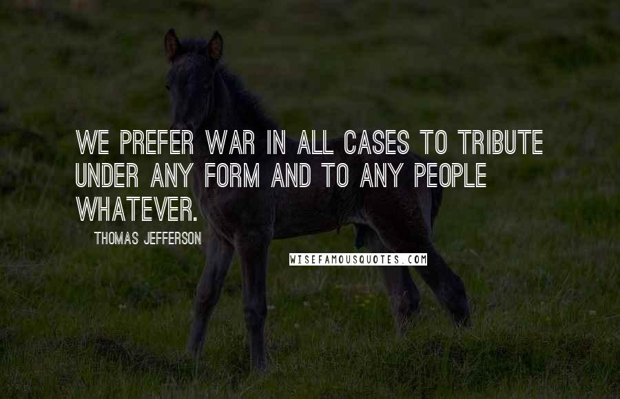 Thomas Jefferson Quotes: We prefer war in all cases to tribute under any form and to any people whatever.