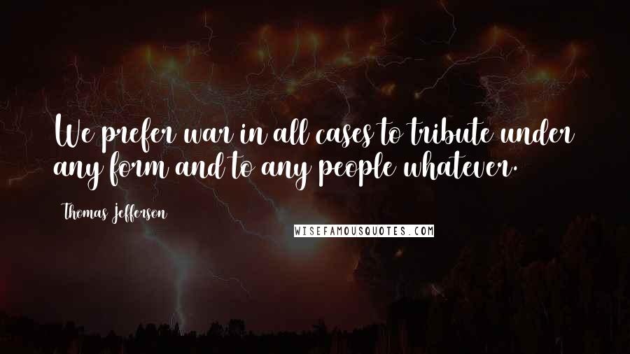 Thomas Jefferson Quotes: We prefer war in all cases to tribute under any form and to any people whatever.
