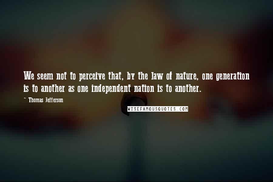 Thomas Jefferson Quotes: We seem not to perceive that, by the law of nature, one generation is to another as one independent nation is to another.