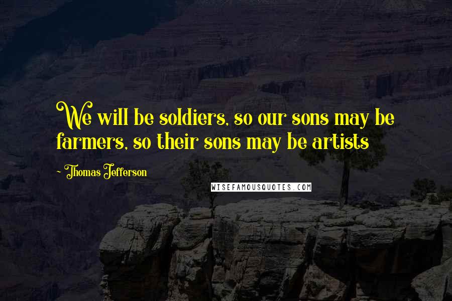Thomas Jefferson Quotes: We will be soldiers, so our sons may be farmers, so their sons may be artists