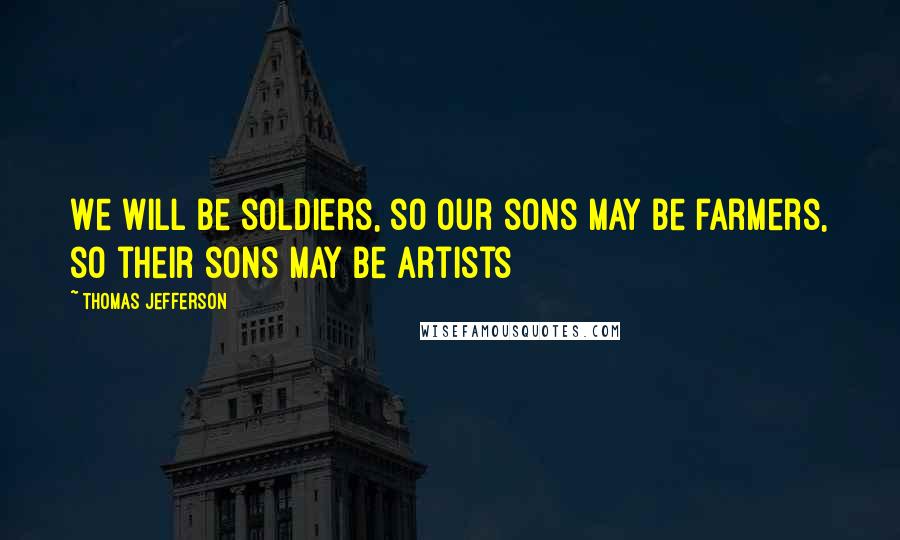Thomas Jefferson Quotes: We will be soldiers, so our sons may be farmers, so their sons may be artists