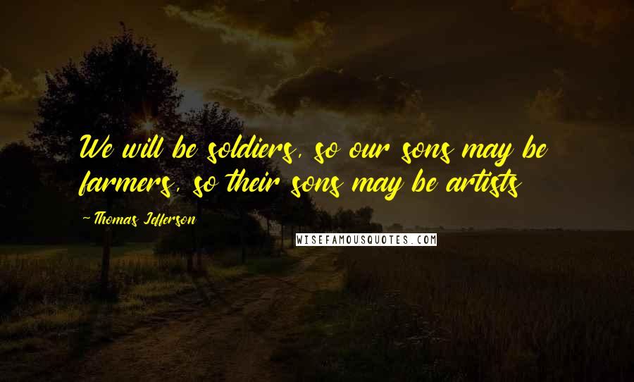 Thomas Jefferson Quotes: We will be soldiers, so our sons may be farmers, so their sons may be artists