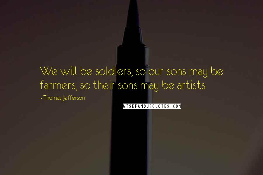 Thomas Jefferson Quotes: We will be soldiers, so our sons may be farmers, so their sons may be artists