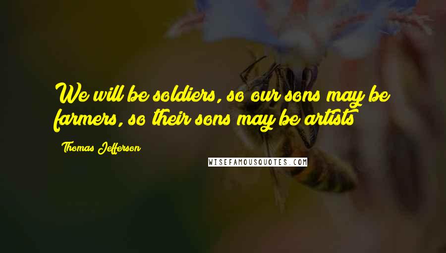 Thomas Jefferson Quotes: We will be soldiers, so our sons may be farmers, so their sons may be artists