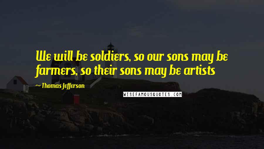 Thomas Jefferson Quotes: We will be soldiers, so our sons may be farmers, so their sons may be artists