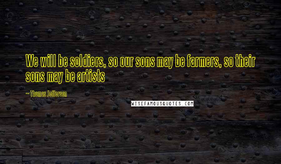 Thomas Jefferson Quotes: We will be soldiers, so our sons may be farmers, so their sons may be artists