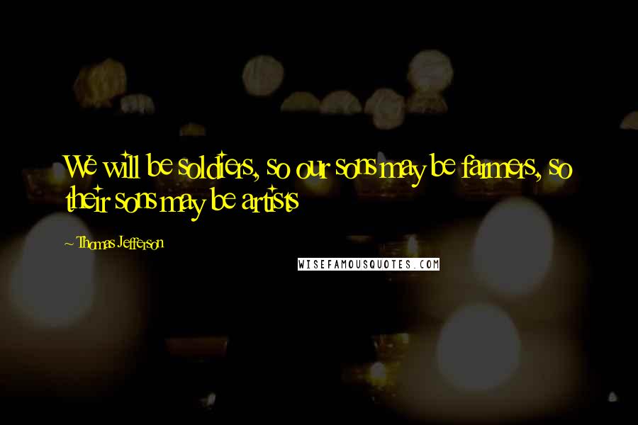 Thomas Jefferson Quotes: We will be soldiers, so our sons may be farmers, so their sons may be artists