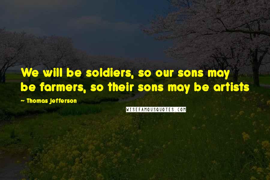 Thomas Jefferson Quotes: We will be soldiers, so our sons may be farmers, so their sons may be artists