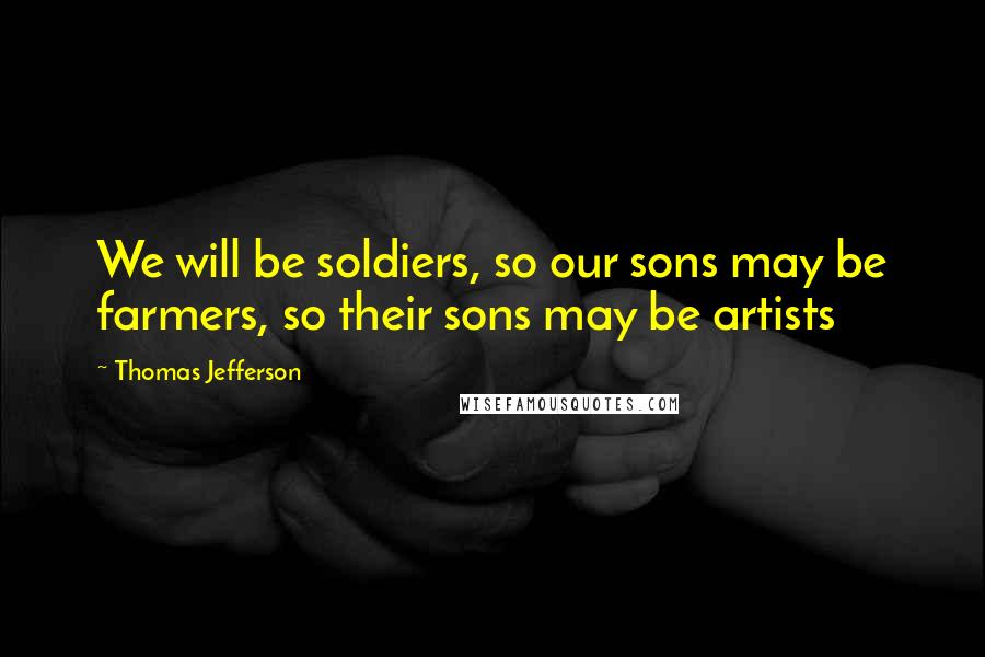 Thomas Jefferson Quotes: We will be soldiers, so our sons may be farmers, so their sons may be artists