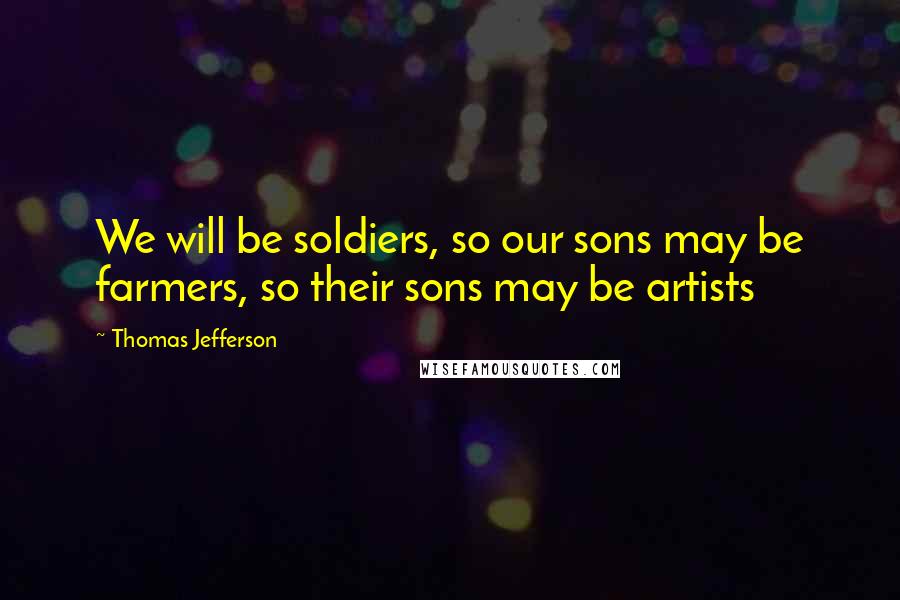 Thomas Jefferson Quotes: We will be soldiers, so our sons may be farmers, so their sons may be artists