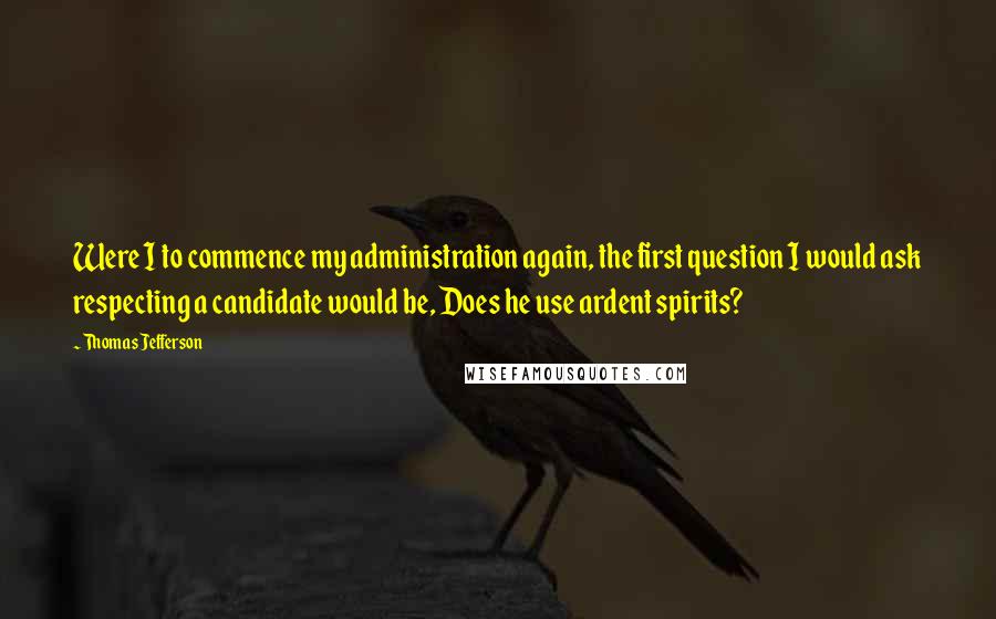 Thomas Jefferson Quotes: Were I to commence my administration again, the first question I would ask respecting a candidate would be, Does he use ardent spirits?