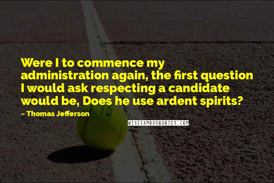 Thomas Jefferson Quotes: Were I to commence my administration again, the first question I would ask respecting a candidate would be, Does he use ardent spirits?