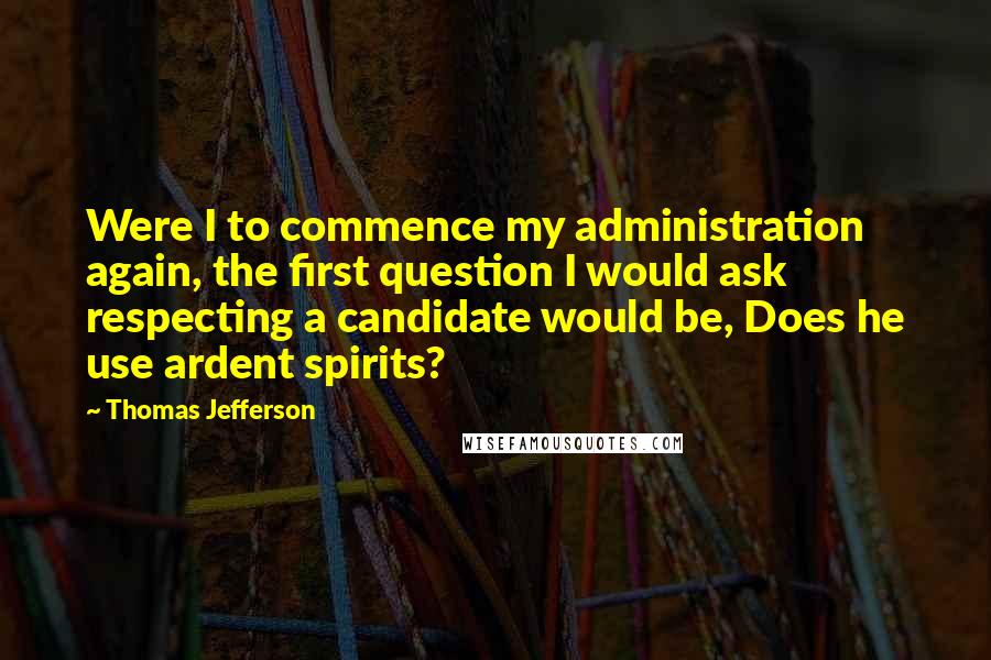 Thomas Jefferson Quotes: Were I to commence my administration again, the first question I would ask respecting a candidate would be, Does he use ardent spirits?