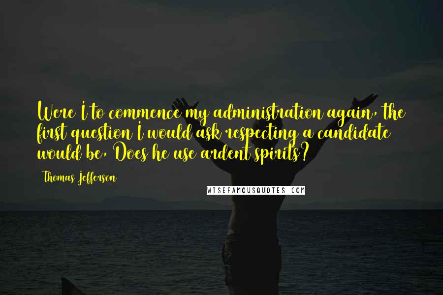 Thomas Jefferson Quotes: Were I to commence my administration again, the first question I would ask respecting a candidate would be, Does he use ardent spirits?