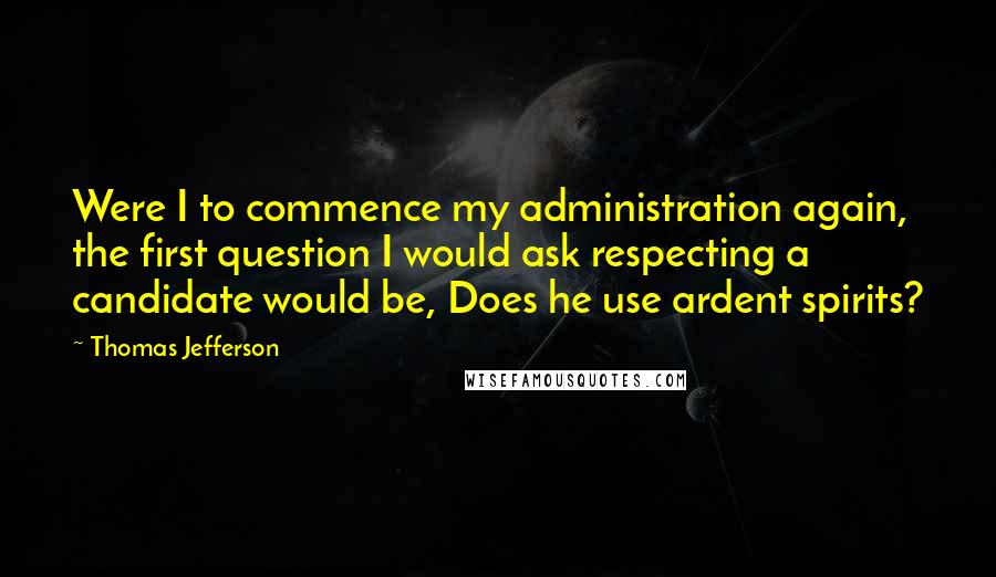 Thomas Jefferson Quotes: Were I to commence my administration again, the first question I would ask respecting a candidate would be, Does he use ardent spirits?