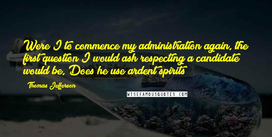 Thomas Jefferson Quotes: Were I to commence my administration again, the first question I would ask respecting a candidate would be, Does he use ardent spirits?