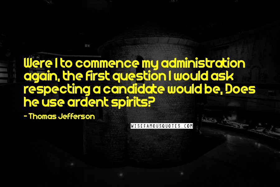 Thomas Jefferson Quotes: Were I to commence my administration again, the first question I would ask respecting a candidate would be, Does he use ardent spirits?