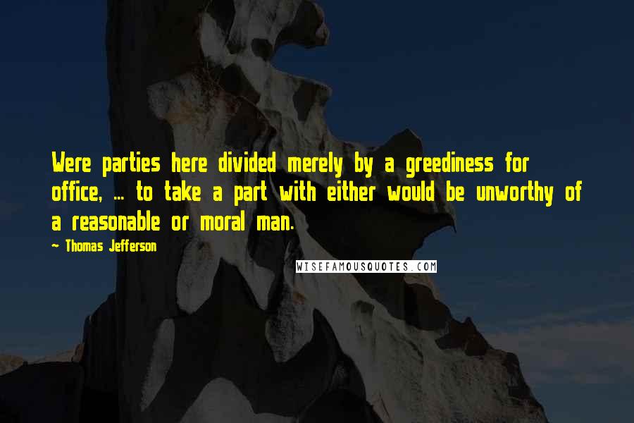 Thomas Jefferson Quotes: Were parties here divided merely by a greediness for office, ... to take a part with either would be unworthy of a reasonable or moral man.