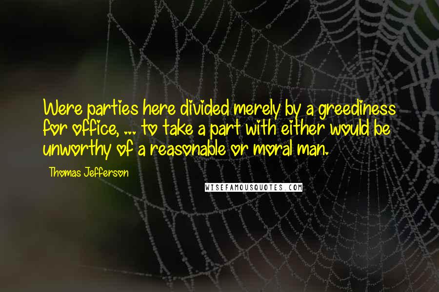 Thomas Jefferson Quotes: Were parties here divided merely by a greediness for office, ... to take a part with either would be unworthy of a reasonable or moral man.