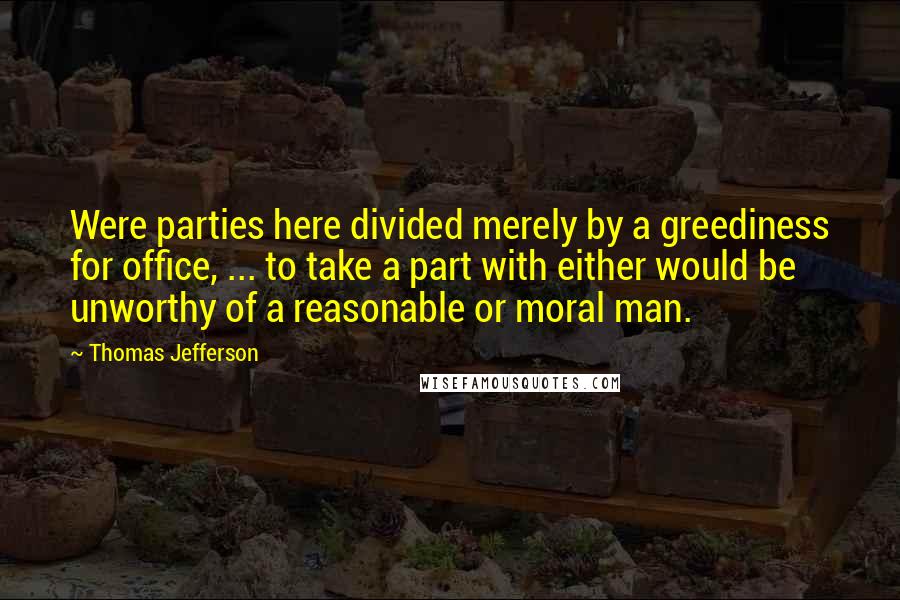 Thomas Jefferson Quotes: Were parties here divided merely by a greediness for office, ... to take a part with either would be unworthy of a reasonable or moral man.