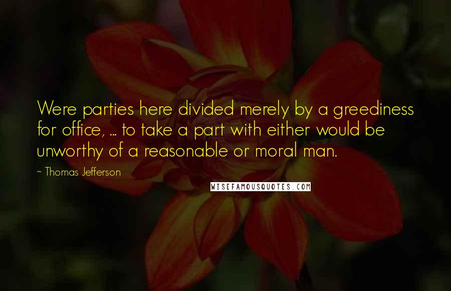 Thomas Jefferson Quotes: Were parties here divided merely by a greediness for office, ... to take a part with either would be unworthy of a reasonable or moral man.