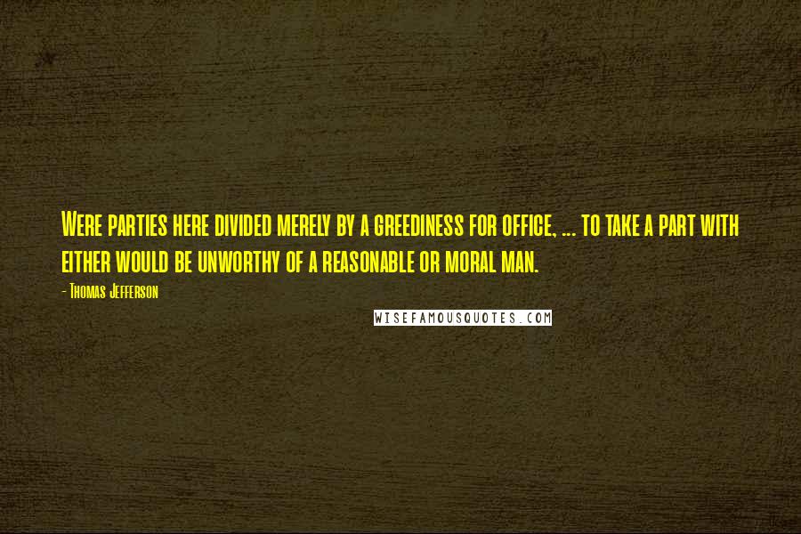 Thomas Jefferson Quotes: Were parties here divided merely by a greediness for office, ... to take a part with either would be unworthy of a reasonable or moral man.