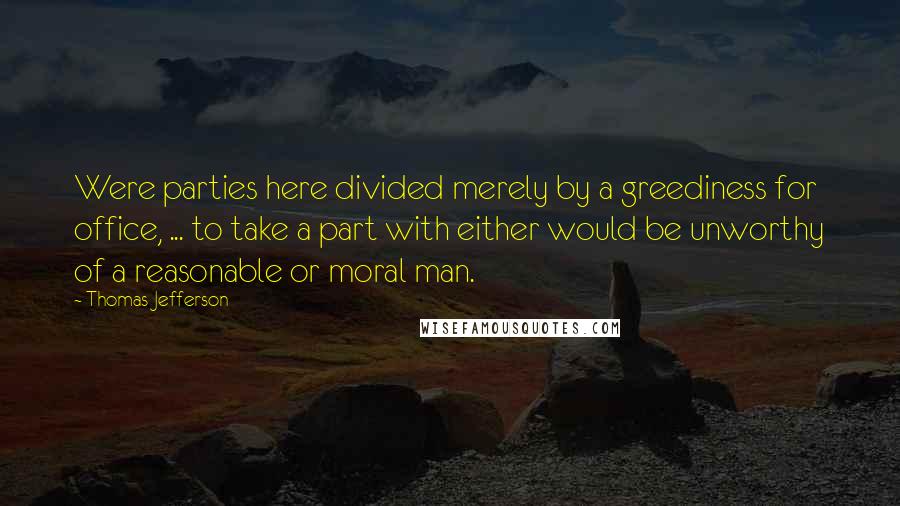 Thomas Jefferson Quotes: Were parties here divided merely by a greediness for office, ... to take a part with either would be unworthy of a reasonable or moral man.