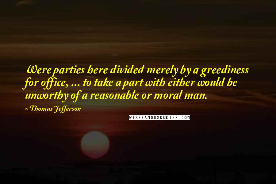 Thomas Jefferson Quotes: Were parties here divided merely by a greediness for office, ... to take a part with either would be unworthy of a reasonable or moral man.