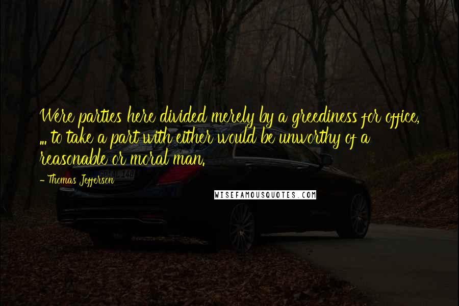 Thomas Jefferson Quotes: Were parties here divided merely by a greediness for office, ... to take a part with either would be unworthy of a reasonable or moral man.