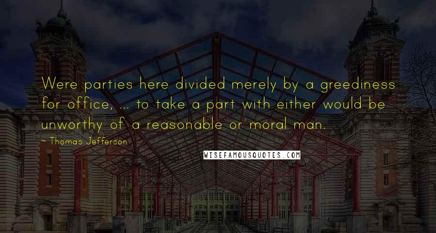 Thomas Jefferson Quotes: Were parties here divided merely by a greediness for office, ... to take a part with either would be unworthy of a reasonable or moral man.