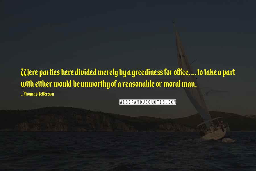 Thomas Jefferson Quotes: Were parties here divided merely by a greediness for office, ... to take a part with either would be unworthy of a reasonable or moral man.