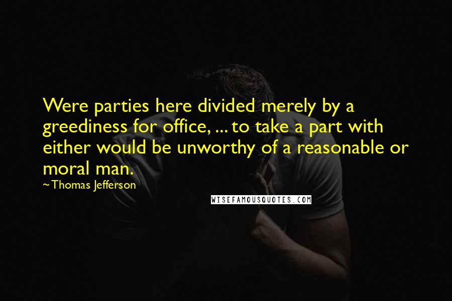 Thomas Jefferson Quotes: Were parties here divided merely by a greediness for office, ... to take a part with either would be unworthy of a reasonable or moral man.