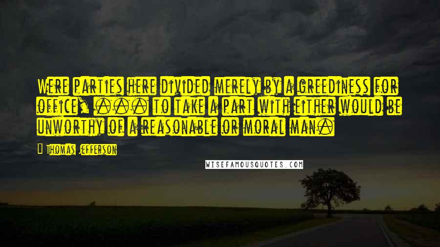 Thomas Jefferson Quotes: Were parties here divided merely by a greediness for office, ... to take a part with either would be unworthy of a reasonable or moral man.