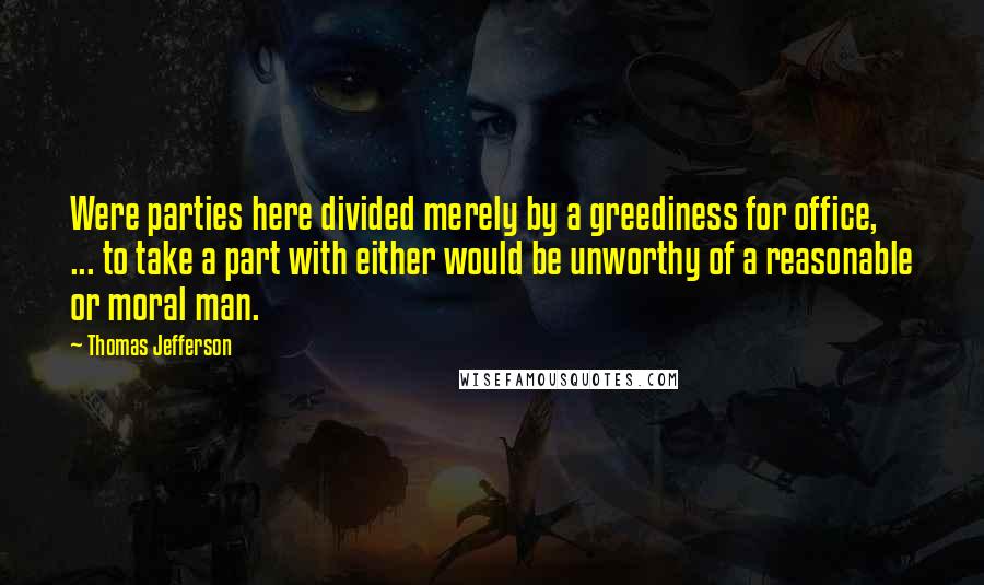 Thomas Jefferson Quotes: Were parties here divided merely by a greediness for office, ... to take a part with either would be unworthy of a reasonable or moral man.