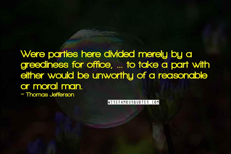 Thomas Jefferson Quotes: Were parties here divided merely by a greediness for office, ... to take a part with either would be unworthy of a reasonable or moral man.