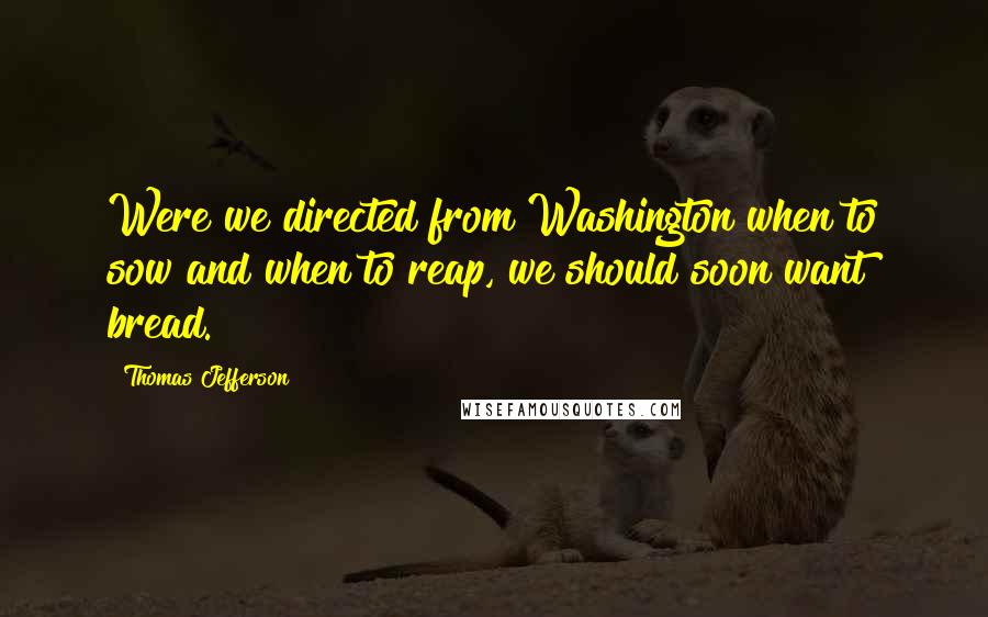 Thomas Jefferson Quotes: Were we directed from Washington when to sow and when to reap, we should soon want bread.