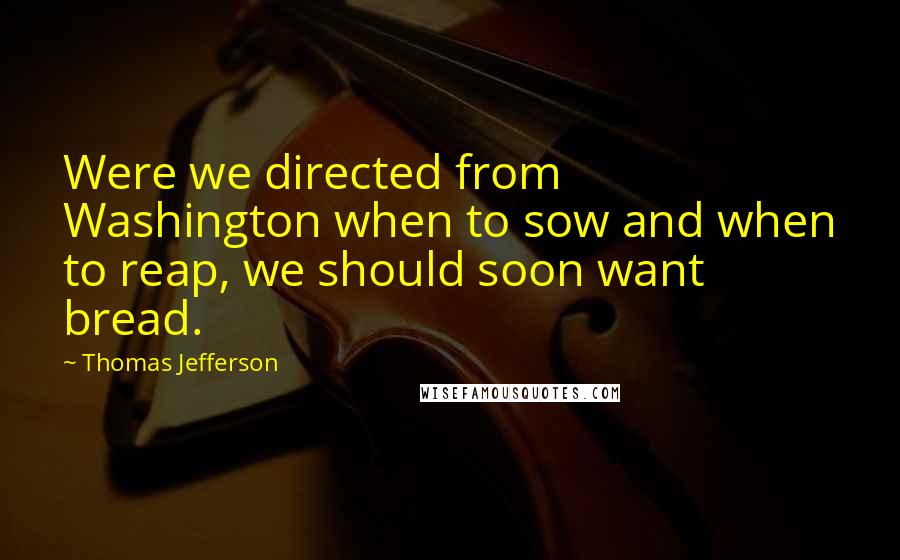 Thomas Jefferson Quotes: Were we directed from Washington when to sow and when to reap, we should soon want bread.