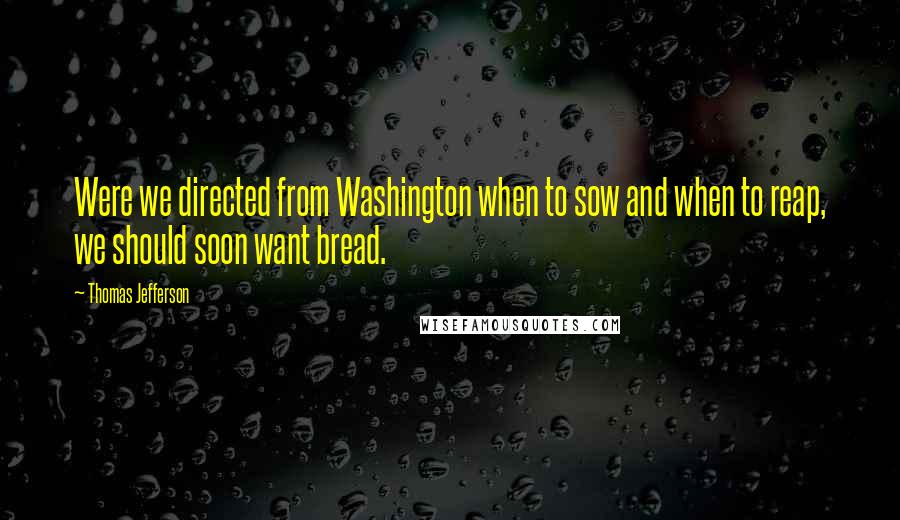 Thomas Jefferson Quotes: Were we directed from Washington when to sow and when to reap, we should soon want bread.