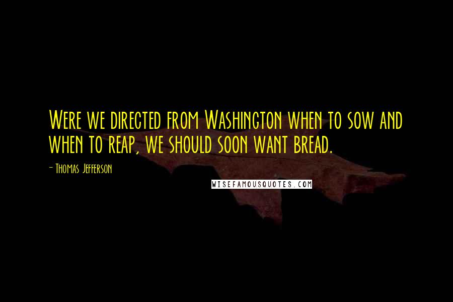 Thomas Jefferson Quotes: Were we directed from Washington when to sow and when to reap, we should soon want bread.