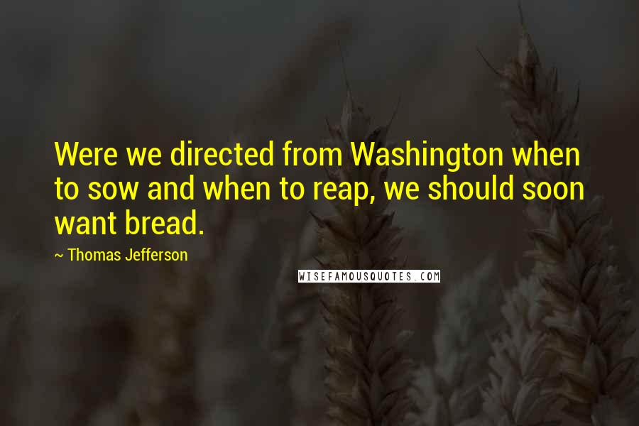 Thomas Jefferson Quotes: Were we directed from Washington when to sow and when to reap, we should soon want bread.